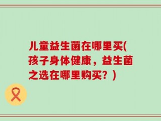 儿童益生菌在哪里买(孩子身体健康，益生菌之选在哪里购买？)