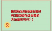 医院放冰箱的益生菌好吗(医院储存益生菌的方法是否可行？)