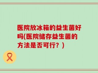医院放冰箱的益生菌好吗(医院储存益生菌的方法是否可行？)