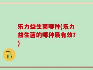 乐力益生菌哪种(乐力益生菌的哪种最有效？)