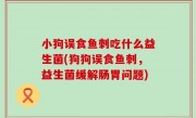 小狗误食鱼刺吃什么益生菌(狗狗误食鱼刺，益生菌缓解肠胃问题)
