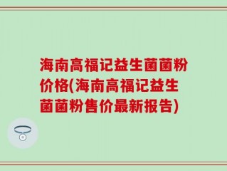 海南高福记益生菌菌粉价格(海南高福记益生菌菌粉售价最新报告)