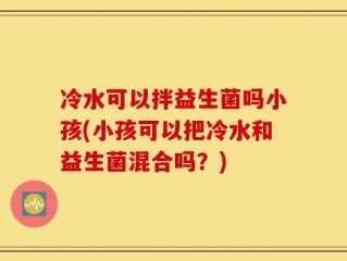 冷水可以拌益生菌吗小孩(小孩可以把冷水和益生菌混合吗？)