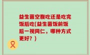 益生菌空腹吃还是吃完饭后吃(益生菌饭前饭后一视同仁，哪种方式更好？)