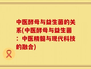 中医酵母与益生菌的关系(中医酵母与益生菌：中医精髓与现代科技的融合)