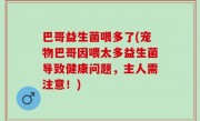 巴哥益生菌喂多了(宠物巴哥因喂太多益生菌导致健康问题，主人需注意！)