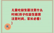 儿童吃益生菌注意什么时候(孩子吃益生菌需注意时间，家长必看！)
