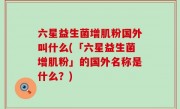 六星益生菌增肌粉国外叫什么(「六星益生菌增肌粉」的国外名称是什么？)