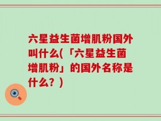 六星益生菌增肌粉国外叫什么(「六星益生菌增肌粉」的国外名称是什么？)