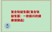 复合钛益生菌(复合钛益生菌：一款新兴的健康保健品)