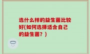 选什么样的益生菌比较好(如何选择适合自己的益生菌？)