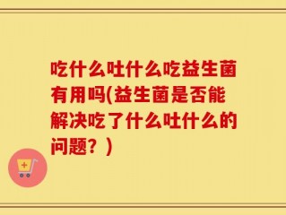 吃什么吐什么吃益生菌有用吗(益生菌是否能解决吃了什么吐什么的问题？)