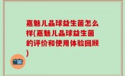 嘉魅儿晶球益生菌怎么样(嘉魅儿晶球益生菌的评价和使用体验回顾)