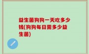 益生菌狗狗一天吃多少钱(狗狗每日需多少益生菌)