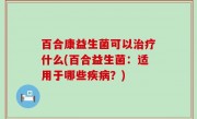 百合康益生菌可以治疗什么(百合益生菌：适用于哪些疾病？)