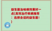 益生菌治啥病效果好一点(高效治疗疾病推荐：选择合适的益生菌！)