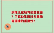 调理儿童肠胃的益生菌？了解益生菌对儿童肠胃健康的重要性？