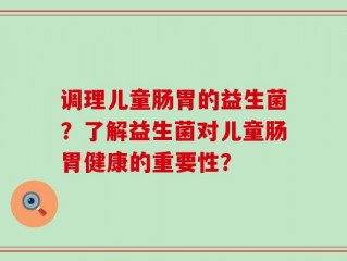 调理儿童肠胃的益生菌？了解益生菌对儿童肠胃健康的重要性？