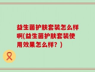 益生菌护肤套装怎么样啊(益生菌护肤套装使用效果怎么样？)
