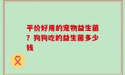 平价好用的宠物益生菌？狗狗吃的益生菌多少钱