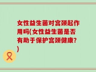 女性益生菌对宫颈起作用吗(女性益生菌是否有助于保护宫颈健康？)