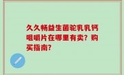 久久畅益生菌驼乳乳钙咀嚼片在哪里有卖？购买指南？