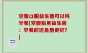 空腹口服益生菌可以吗早餐(空腹服用益生菌：早餐前还是后更好？)