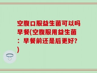空腹口服益生菌可以吗早餐(空腹服用益生菌：早餐前还是后更好？)