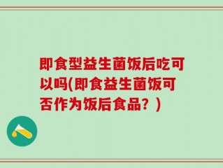即食型益生菌饭后吃可以吗(即食益生菌饭可否作为饭后食品？)