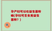 孕产妇可以吃益生菌粉嘛(孕妇可否食用益生菌粉？)