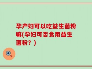 孕产妇可以吃益生菌粉嘛(孕妇可否食用益生菌粉？)