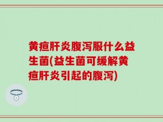 黄疸肝炎腹泻服什么益生菌(益生菌可缓解黄疸肝炎引起的腹泻)
