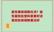益生菌玻璃瓶吃法？益生菌放在塑料壶里好还是放在玻璃瓶里边好