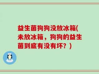 益生菌狗狗没放冰箱(未放冰箱，狗狗的益生菌到底有没有坏？)