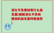 消化不良便秘用什么益生菌(缓解消化不良和便秘的益生菌种类推荐)