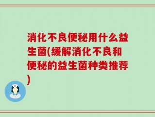 消化不良便秘用什么益生菌(缓解消化不良和便秘的益生菌种类推荐)