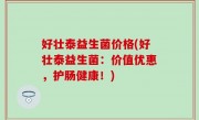 好壮泰益生菌价格(好壮泰益生菌：价值优惠，护肠健康！)