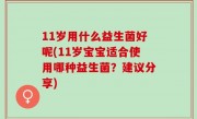 11岁用什么益生菌好呢(11岁宝宝适合使用哪种益生菌？建议分享)