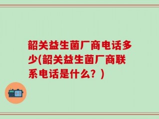 韶关益生菌厂商电话多少(韶关益生菌厂商联系电话是什么？)
