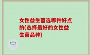 女性益生菌选哪种好点的(选择最好的女性益生菌品种)