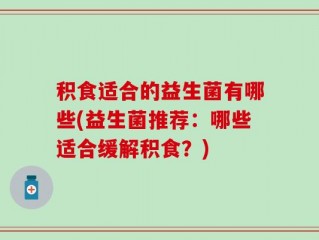积食适合的益生菌有哪些(益生菌推荐：哪些适合缓解积食？)