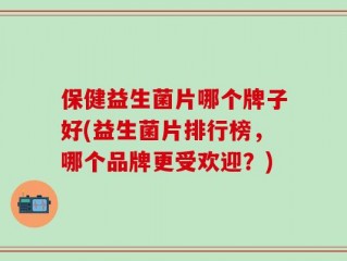 保健益生菌片哪个牌子好(益生菌片排行榜，哪个品牌更受欢迎？)