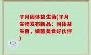 子月固体益生菌(子月生物发布新品：固体益生菌，细菌美食好伙伴)
