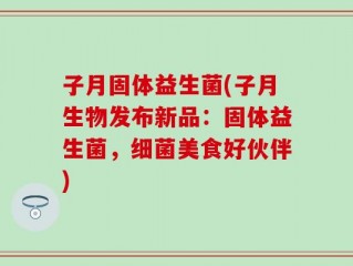 子月固体益生菌(子月生物发布新品：固体益生菌，细菌美食好伙伴)