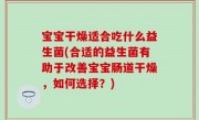 宝宝干燥适合吃什么益生菌(合适的益生菌有助于改善宝宝肠道干燥，如何选择？)