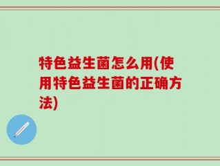 特色益生菌怎么用(使用特色益生菌的正确方法)