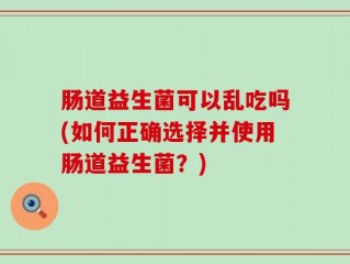 肠道益生菌可以乱吃吗(如何正确选择并使用肠道益生菌？)