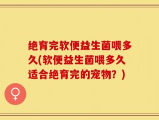 绝育完软便益生菌喂多久(软便益生菌喂多久适合绝育完的宠物？)
