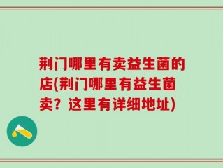 荆门哪里有卖益生菌的店(荆门哪里有益生菌卖？这里有详细地址)
