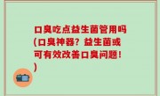 口臭吃点益生菌管用吗(口臭神器？益生菌或可有效改善口臭问题！)